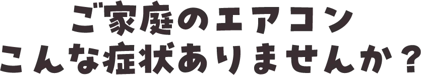ご家庭のエアコンこんな症状ありませんか？