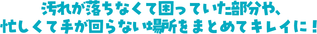 汚れが落ちなくて困っていた部分や、忙しくて手が回らない場所をまとめてキレイに！